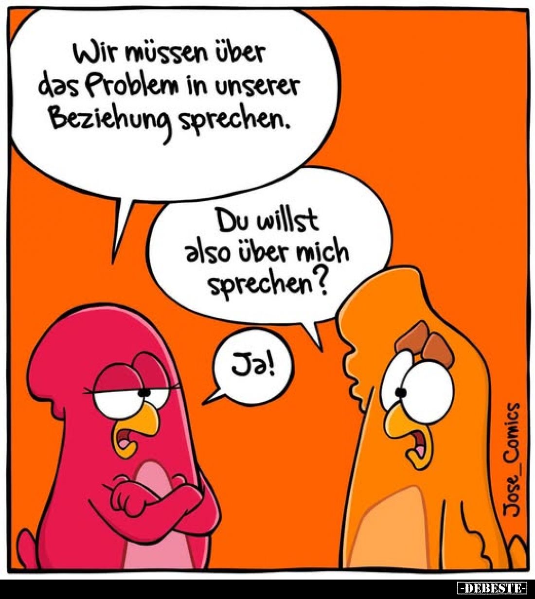 Wir müssen über das Problem in unserer Beziehung sprechen.
-
Du willst also über mich sprechen?
-
Ja!