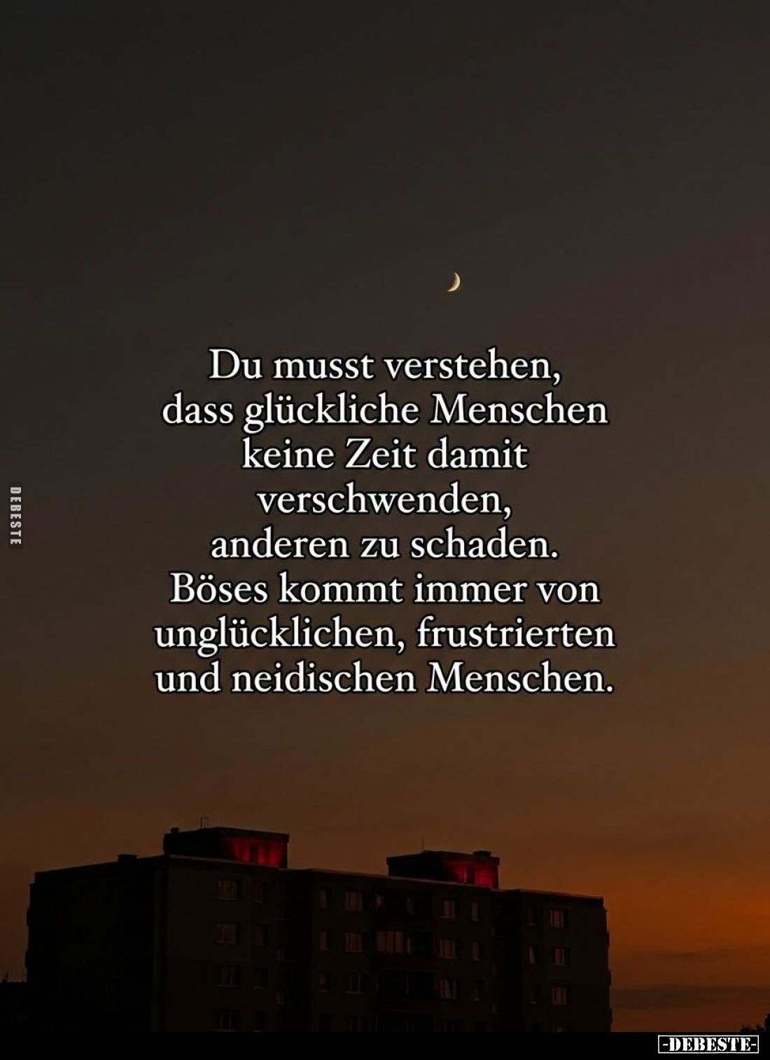 Du musst verstehen, dass glückliche Menschen keine Zeit damit verschwenden, anderen zu schaden. Böses kommt immer von unglück...