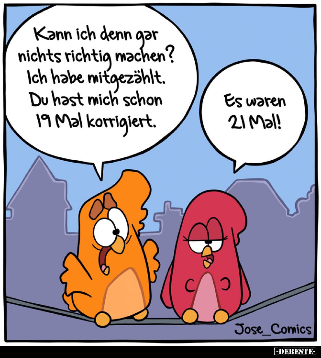 Kann ich denn gar nichts richtig machen? 
Ich habe mitgezählt.
Du hast mich schon 19 Mal korrigiert. -
Es waren 21 Mal!