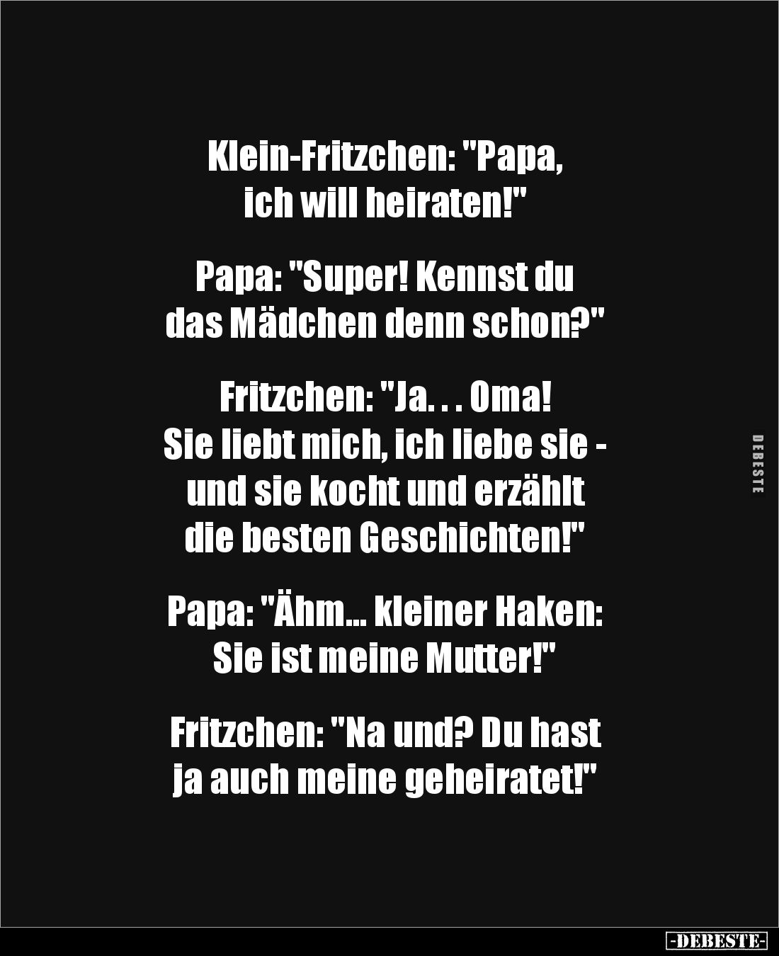Klein-Fritzchen: "Papa, 
ich will heiraten!"


Papa: "Super! Kennst du 
das Mädchen denn schon?"

...