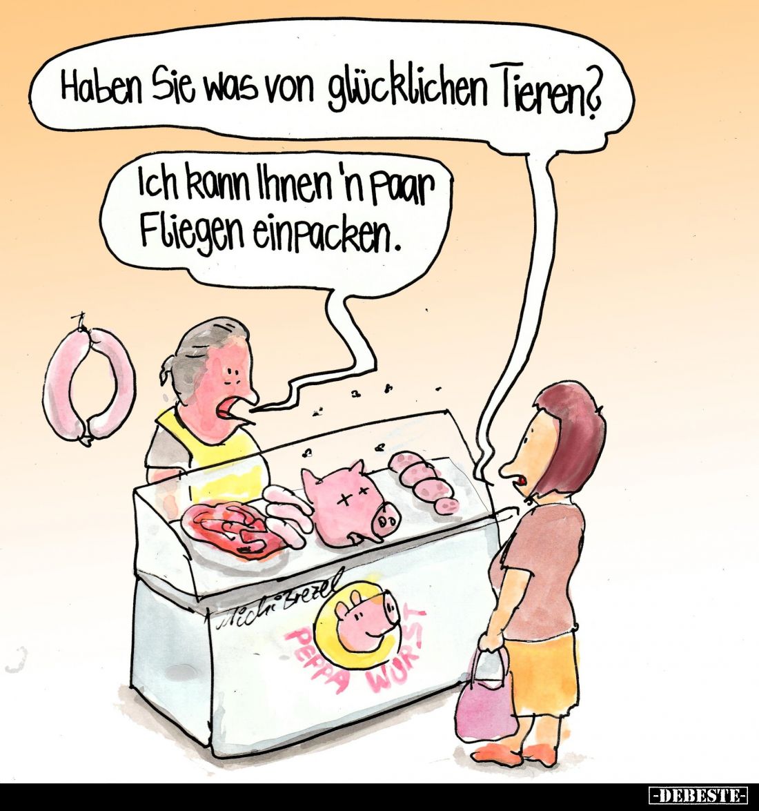Haben Sie was von glücklichen Tieren?
Ich kann Ihnen 'n paar Fliegen einpacken.