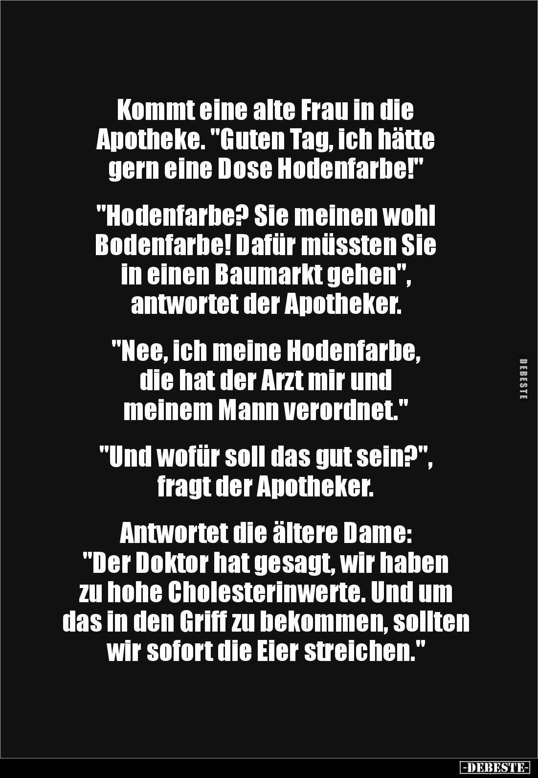 Kommt eine alte Frau in die 
Apotheke. "Guten Tag, ich hätte 
gern eine Dose Hodenfarbe!" 


"Hodenfarbe?...