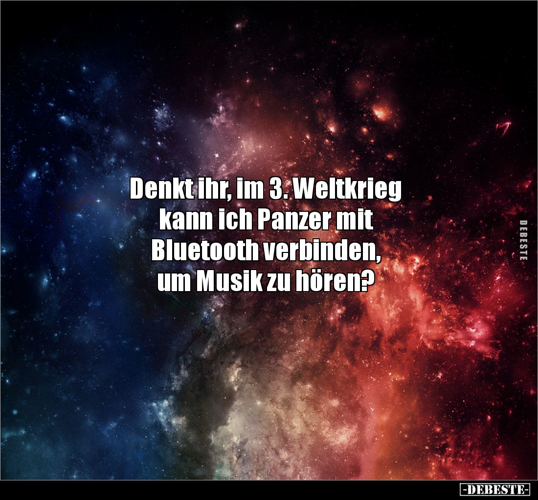 Denkt ihr, im 3. Weltkrieg 
kann ich Panzer mit 
Bluetooth verbinden, 
um Musik zu hören?