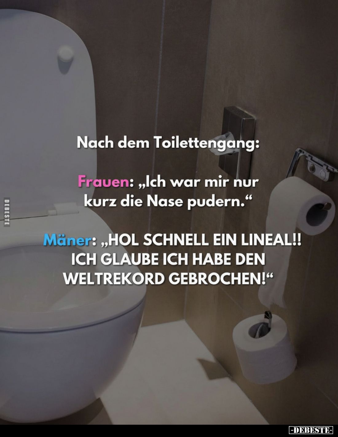 Nach dem Toilettengang:
Frauen: „Ich war mir nur kurz die Nase pudern."
Männer: „HOL SCHNELL EIN LINEAL!! ICH GLAUBE I...