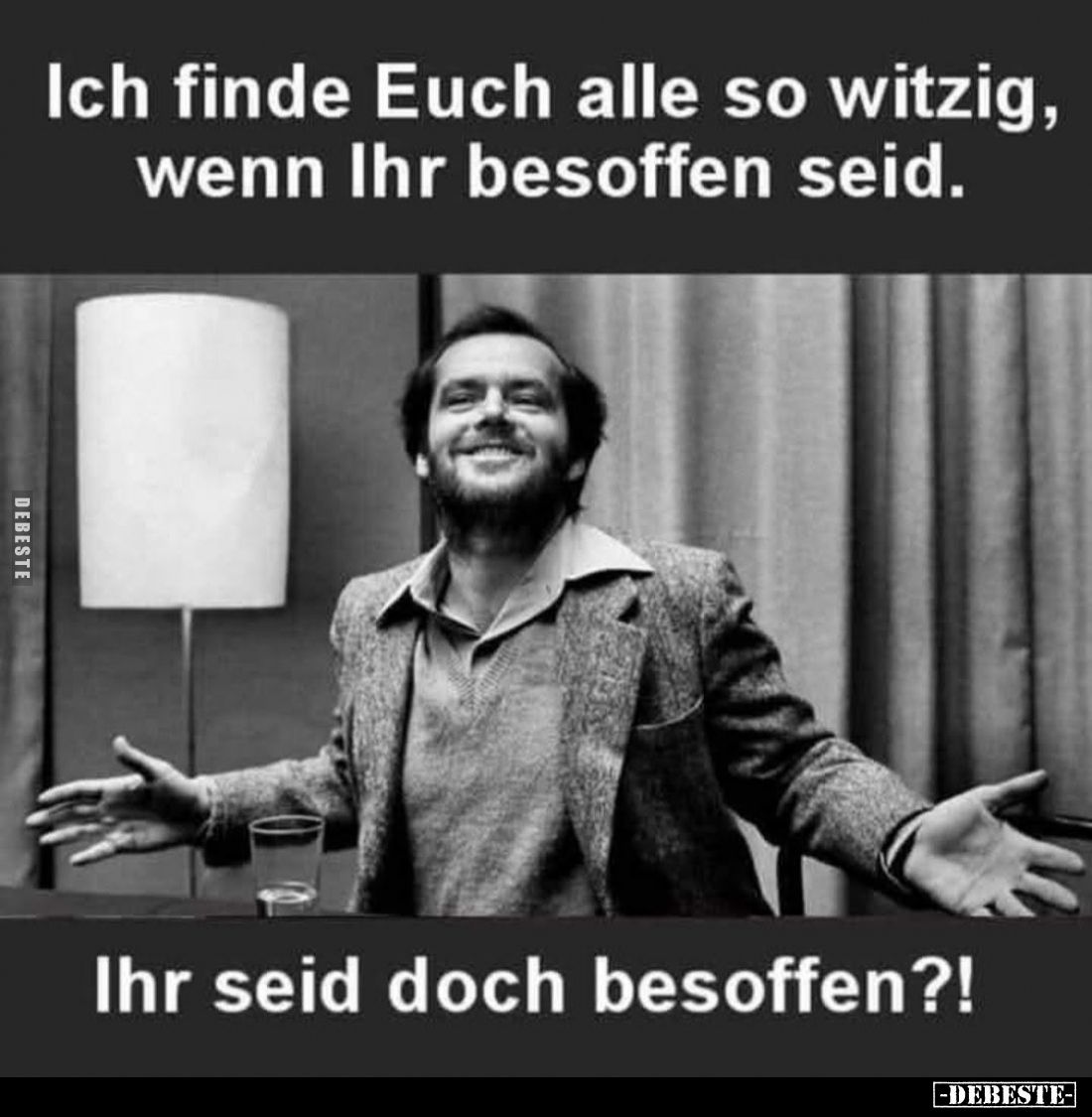 Ich finde euch alle so witzig, wenn ihr besoffen seid.

Ihr seid doch besoffen?!