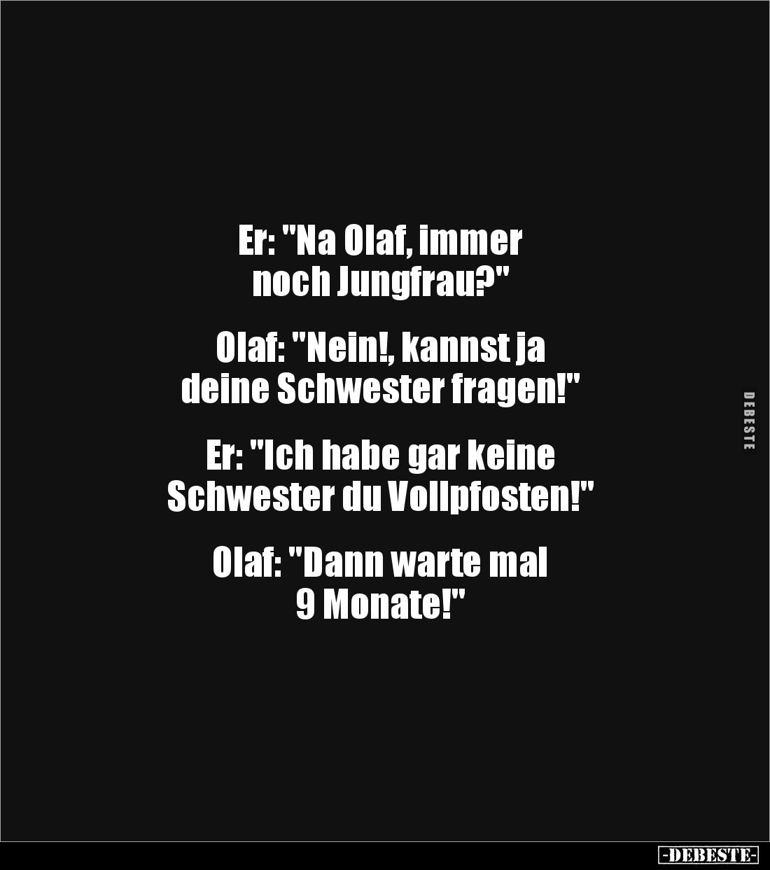 Er: "Na Olaf, immer
noch Jungfrau?"
Olaf: "Nein!, kannst ja
deine Schwester fragen!"
Er: ...