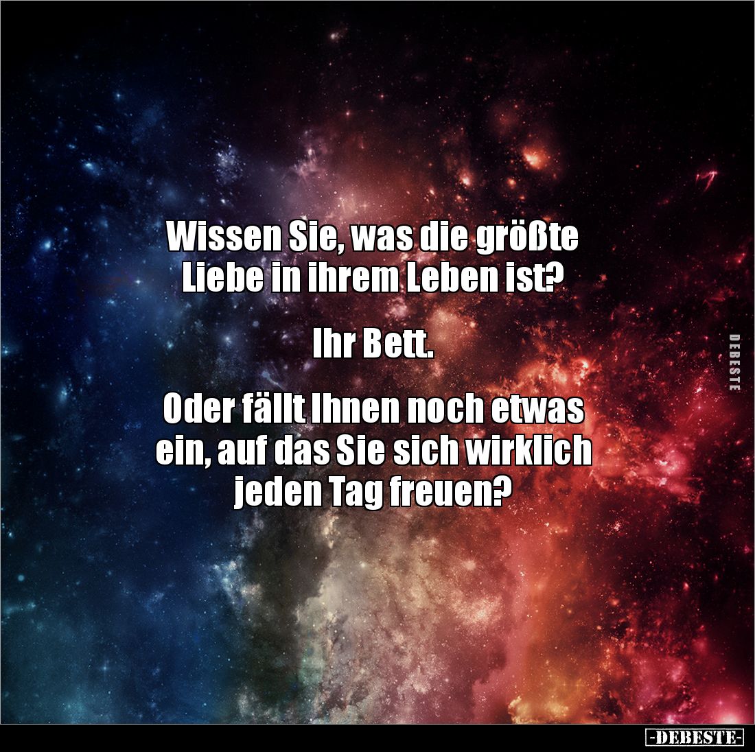 Wissen Sie, was die größte
Liebe in ihrem Leben ist?
Ihr Bett.
Oder fällt Ihnen noch etwas
ein, auf das Sie s...