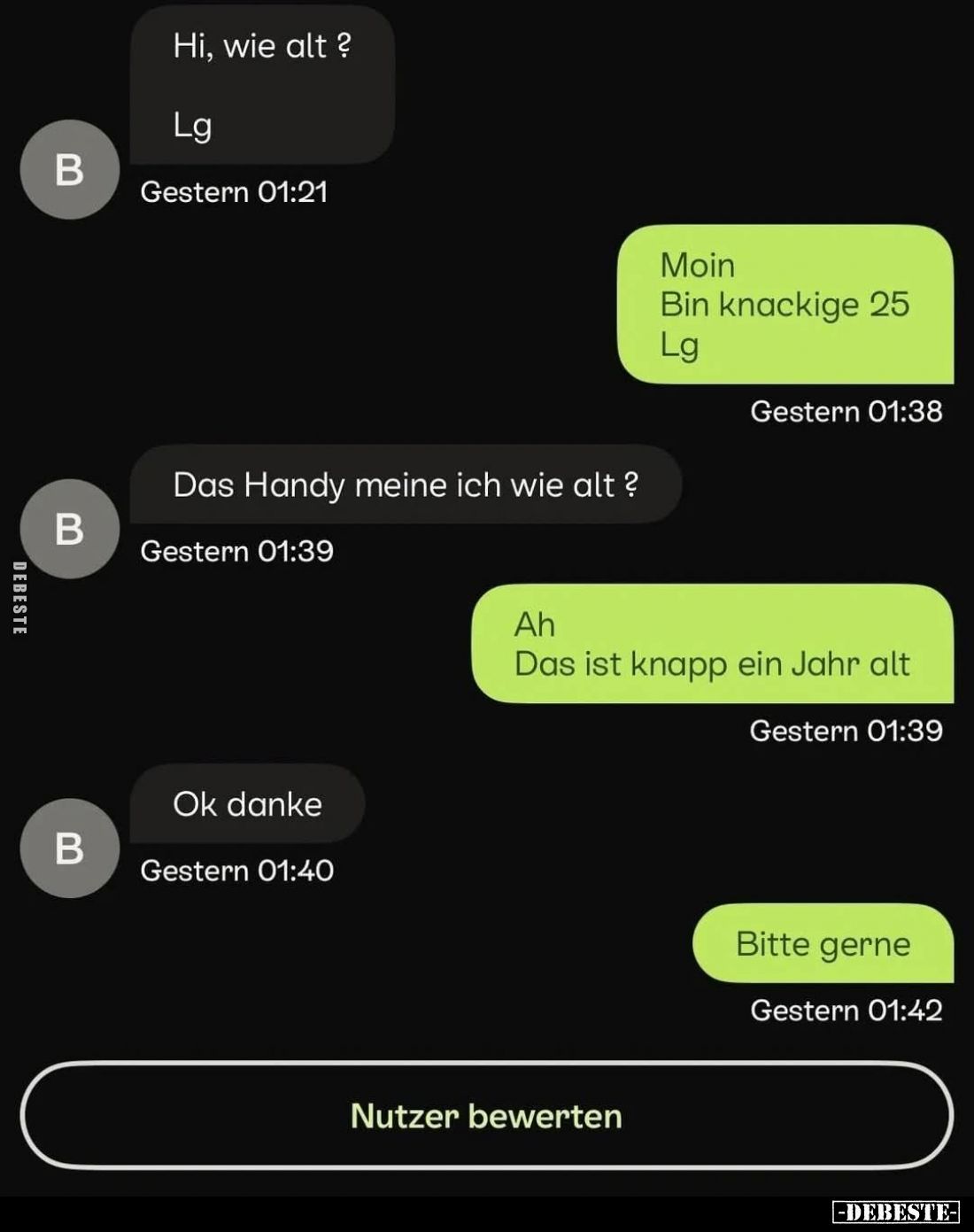Hi, wie alt?
-
Moin.
Bin knackige 25.
-
Das Handy meine ich wie alt?
-
Das ist knapp ein Jahr alt.
-
Ok danke.
-
B...