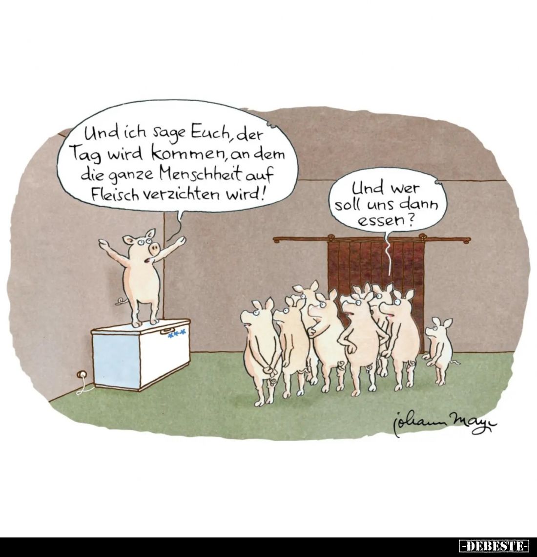 Und ich sage Euch, der Tag wird kommen, an dem die ganze Menschheit auf Fleisch verzichten wird! -
Und wer soll uns dann ess...