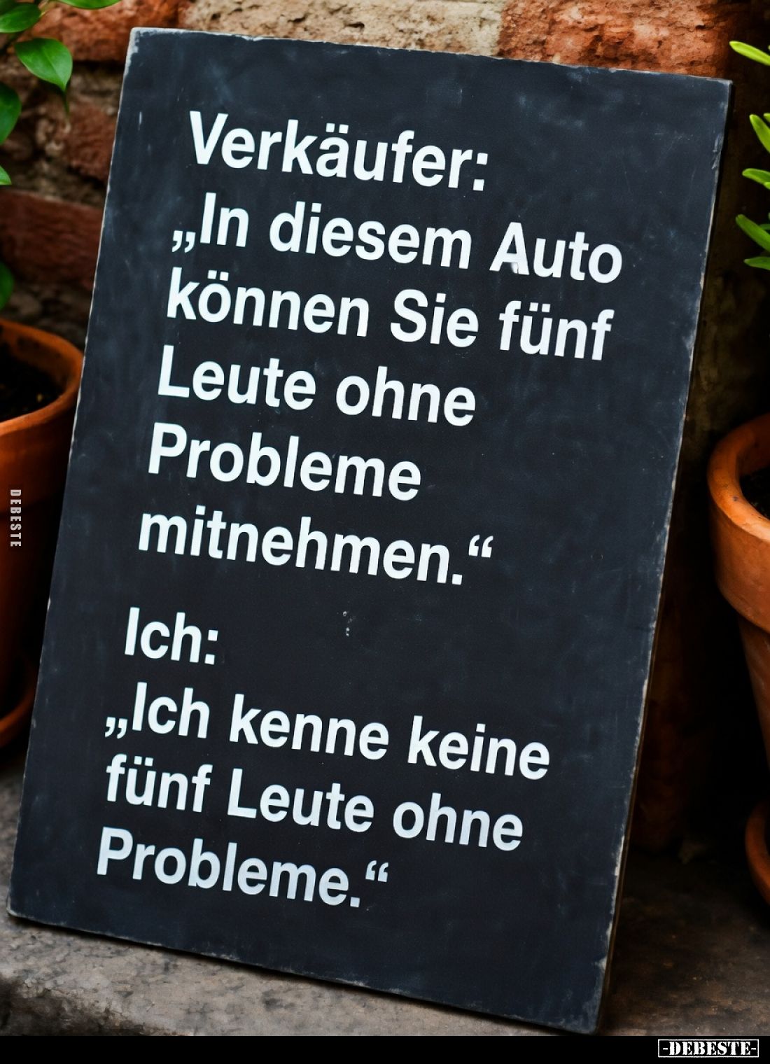 Verkäufer:
„In diesem Auto können Sie fünf Leute ohne Probleme mitnehmen.“
Ich:
„Ich kenne keine fünf Leute ohne Problem...