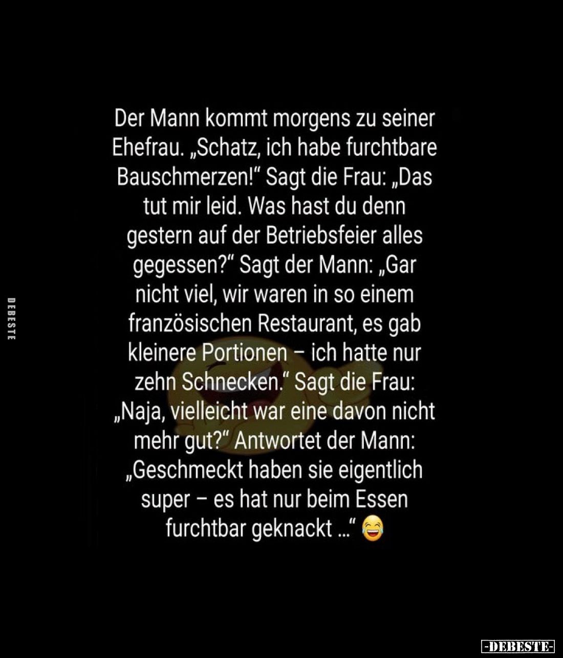 Der Mann kommt morgens zu seiner Ehefrau. „Schatz, ich habe furchtbare Bauschmerzen!" Sagt die Frau: „Das tut mir leid. ...