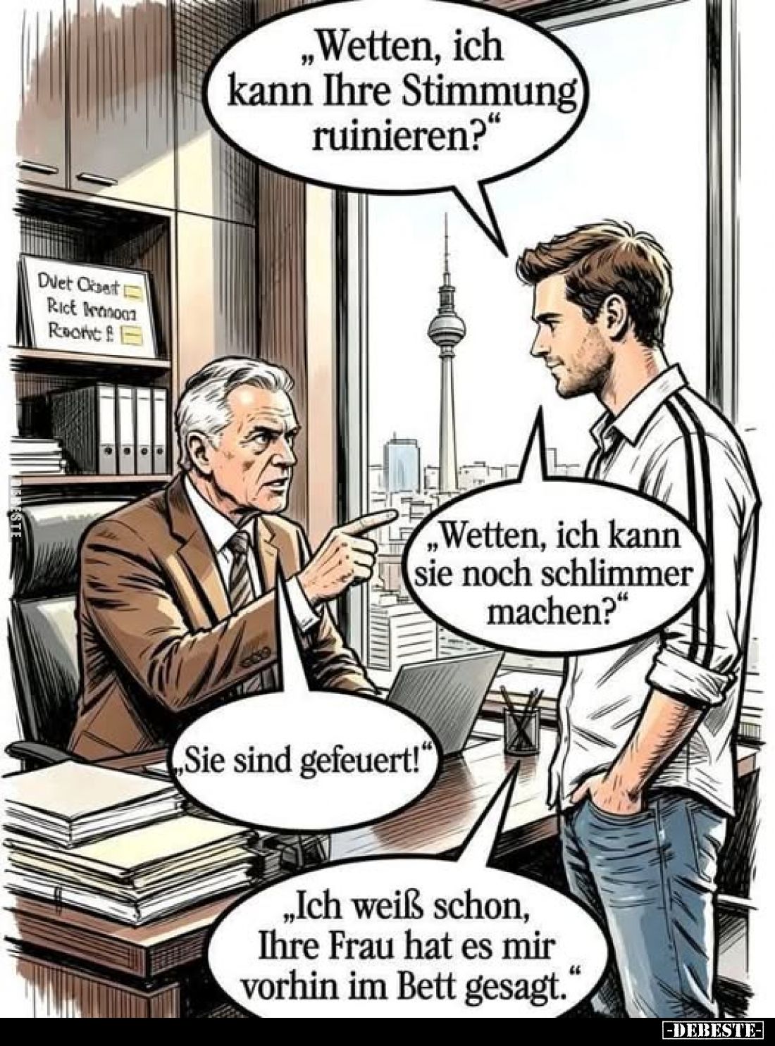 „Wetten, ich kann Ihre Stimmung ruinieren?“
„Wetten, ich kann sie noch schlimmer machen?“
„Sie sind gefeuert!“
„Ich weiß s...