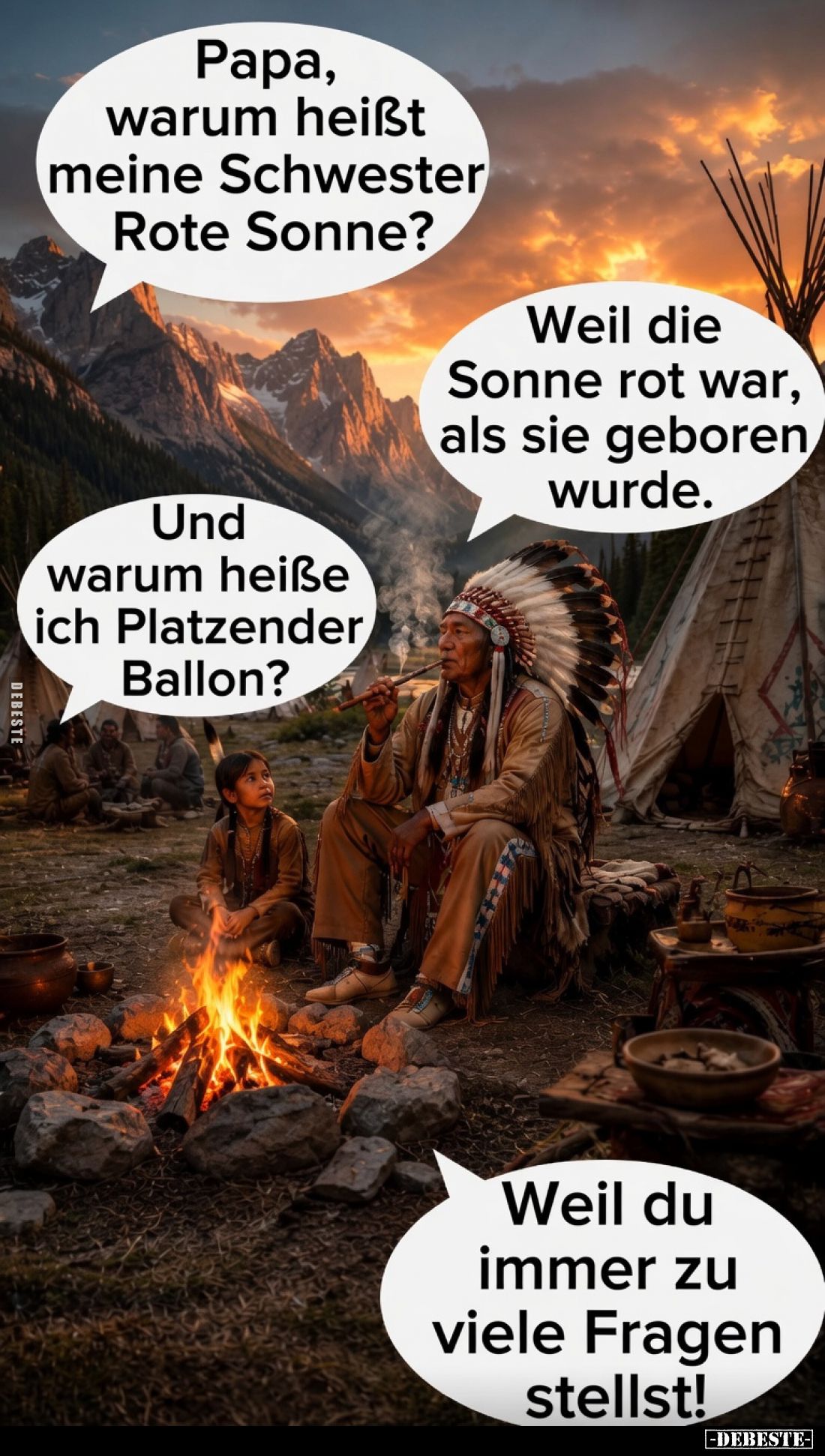 Papa, warum heißt meine Schwester Rote Sonne? 
Weil die Sonne rot war, als sie geboren wurde. 
Und warum heiße ich Platzend...