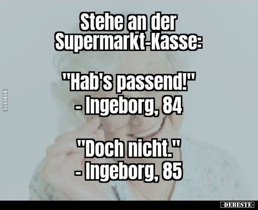 Stehe an der Supermarkt-Kasse:
"Hab's passend!" - Ingeborg, 84. -
"Doch nicht." - Ingeborg, 85.