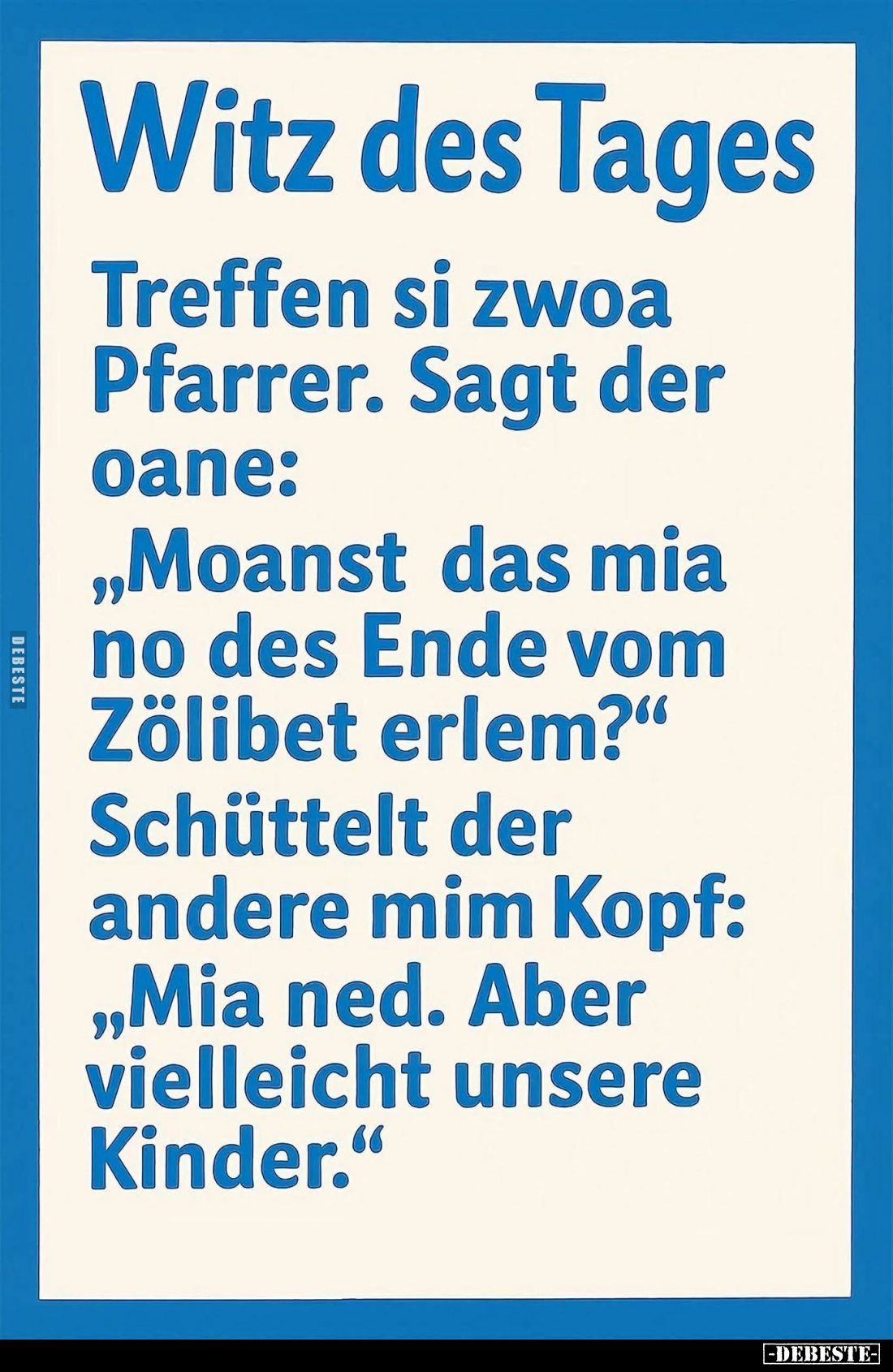Treffen si zwoa Pfarrer. Sagt der oane:
"Moanst das mia no des Ende vom Zölibet erlem?" -
Schüttelt der andere mi...