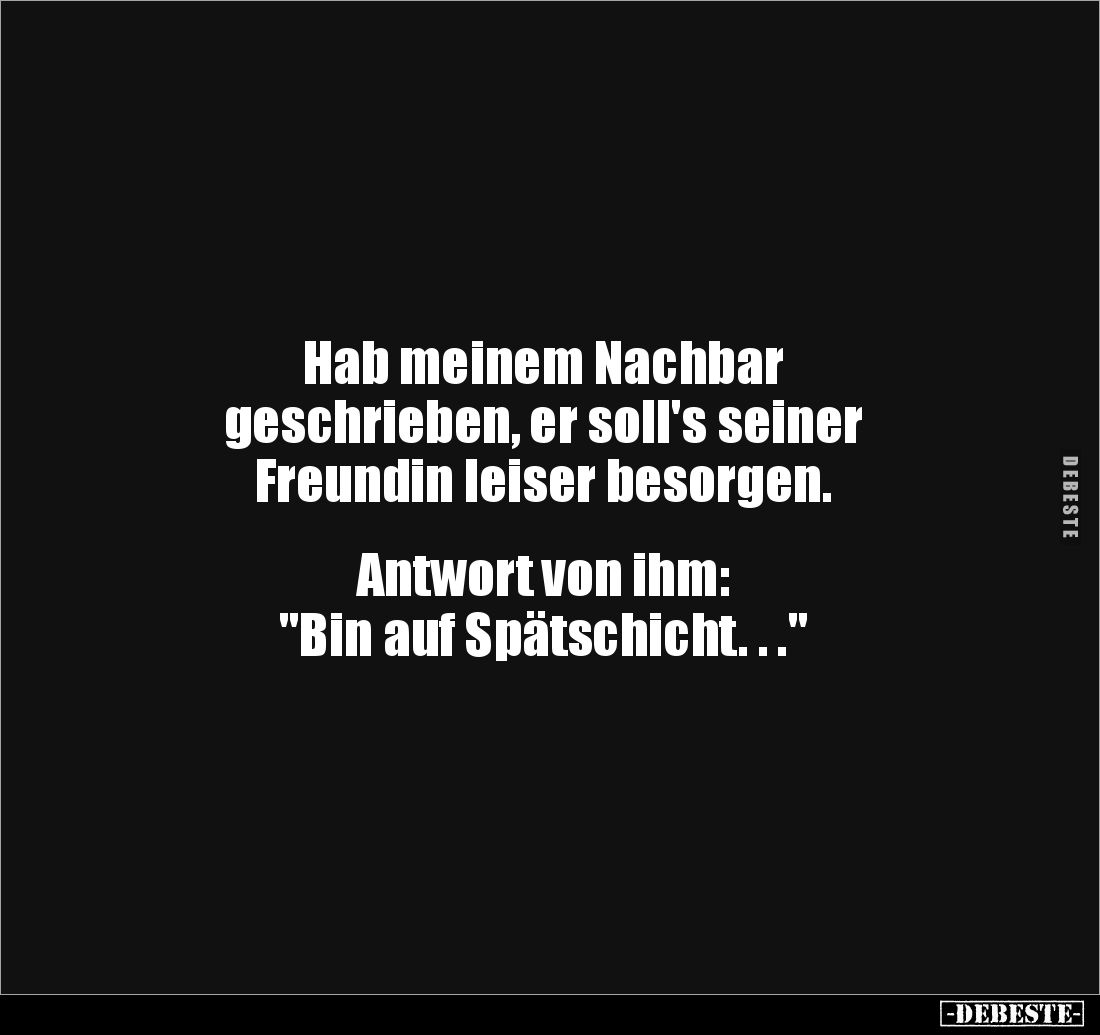 Hab meinem Nachbar
geschrieben, er soll's seiner 
Freundin leiser besorgen.


Antwort von ihm: 
"Bin auf Spätschic...