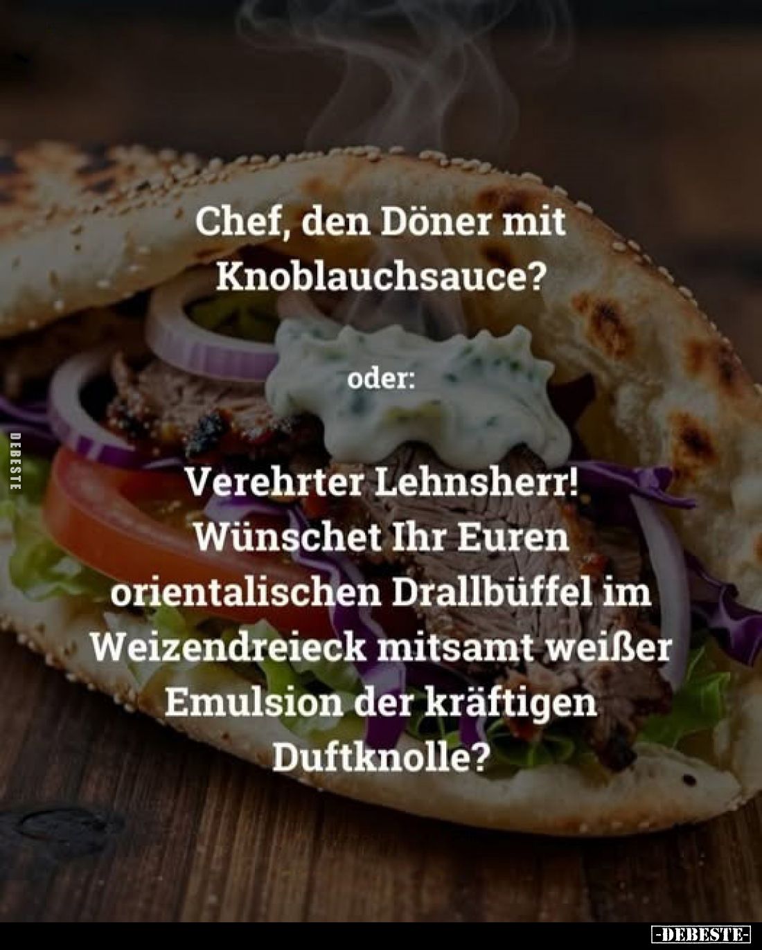 Chef, den Döner mit Knoblauchsauce?
oder:
Verehrter Lehnsherr! Wünschet Ihr Euren orientalischen Drallbüffel im Weizendreie...