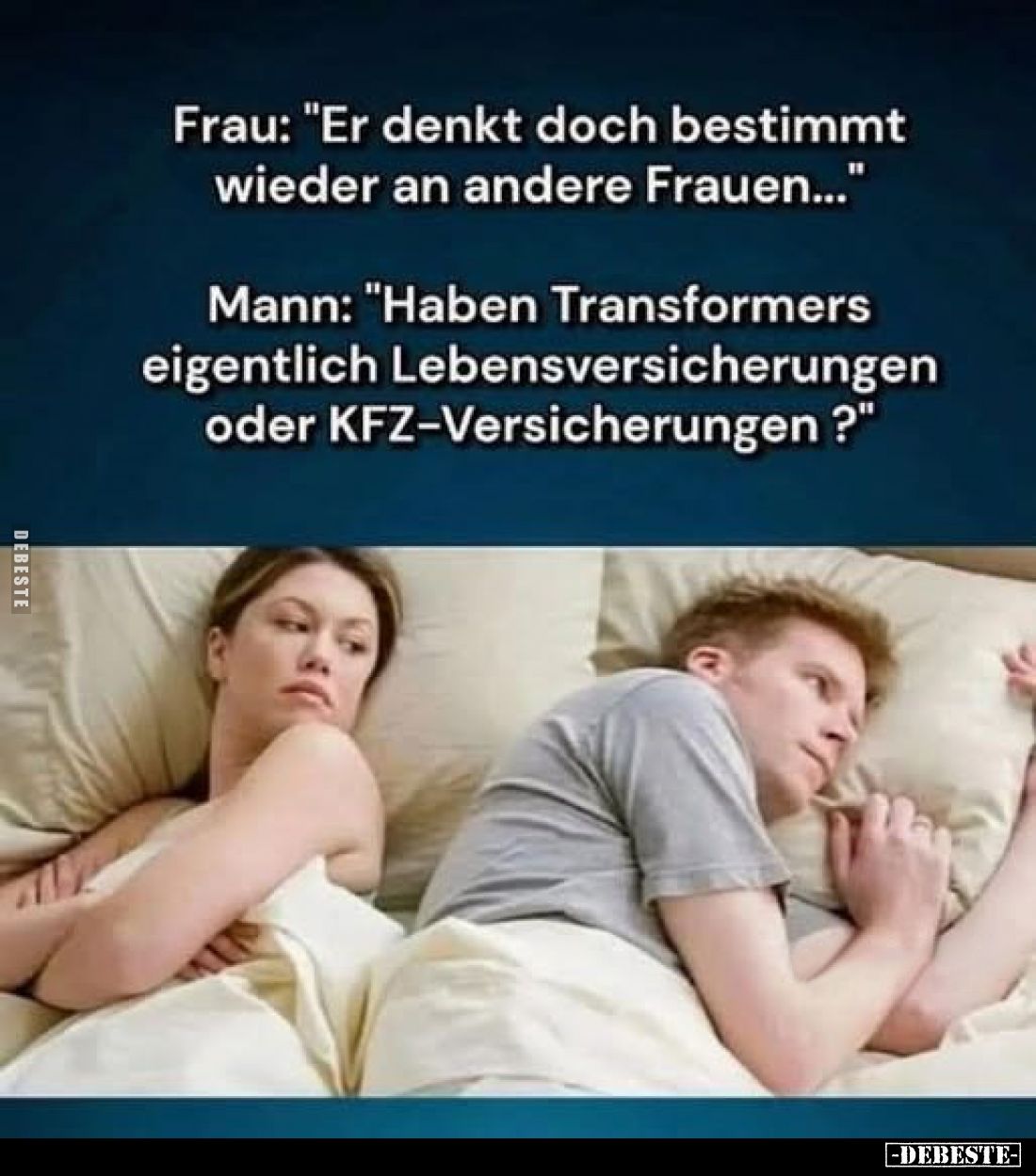 Frau: "Er denkt doch bestimmt wieder an andere Frauen..."
Mann: "Haben Transformers eigentlich Lebensversiche...