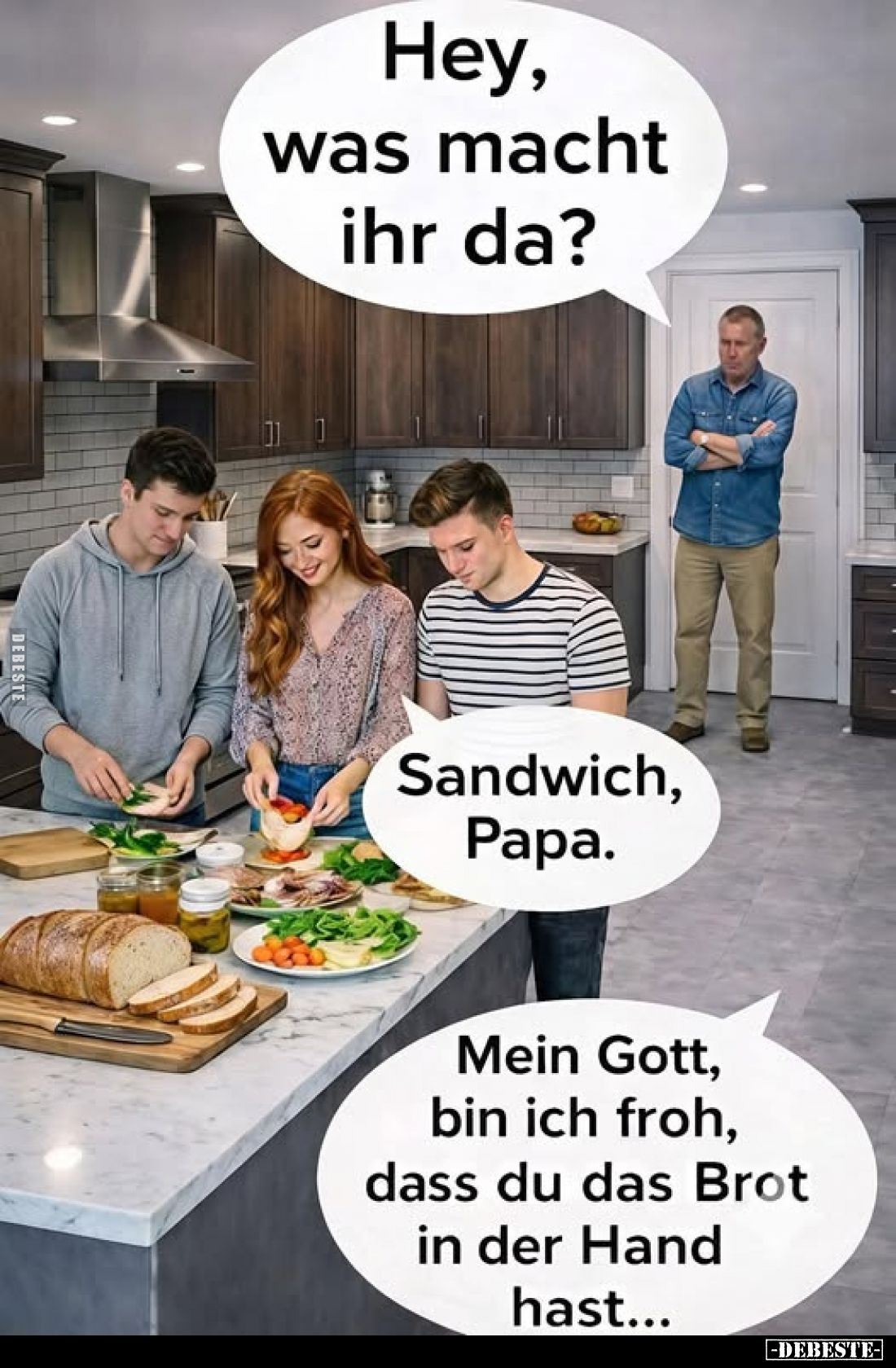 Hey, was macht ihr da?
-
Sandwich, Papa.
-
Mein Gott, bin ich froh, dass du das Brot in der Hand hast...
