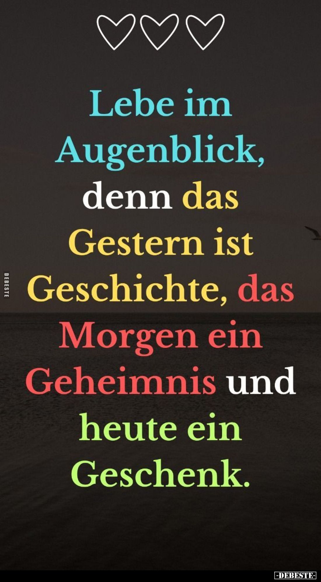Lebe im
Augenblick,
denn das
Gestern ist
Geschichte, das
Morgen ein
Geheimnis und
heute ein
Geschenk.