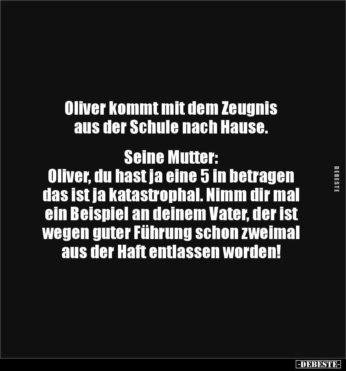 Oliver kommt mit dem Zeugnis 
aus der Schule nach Hause.


Seine Mutter:
Oliver, du hast ja eine 5 in betragen das ist j...