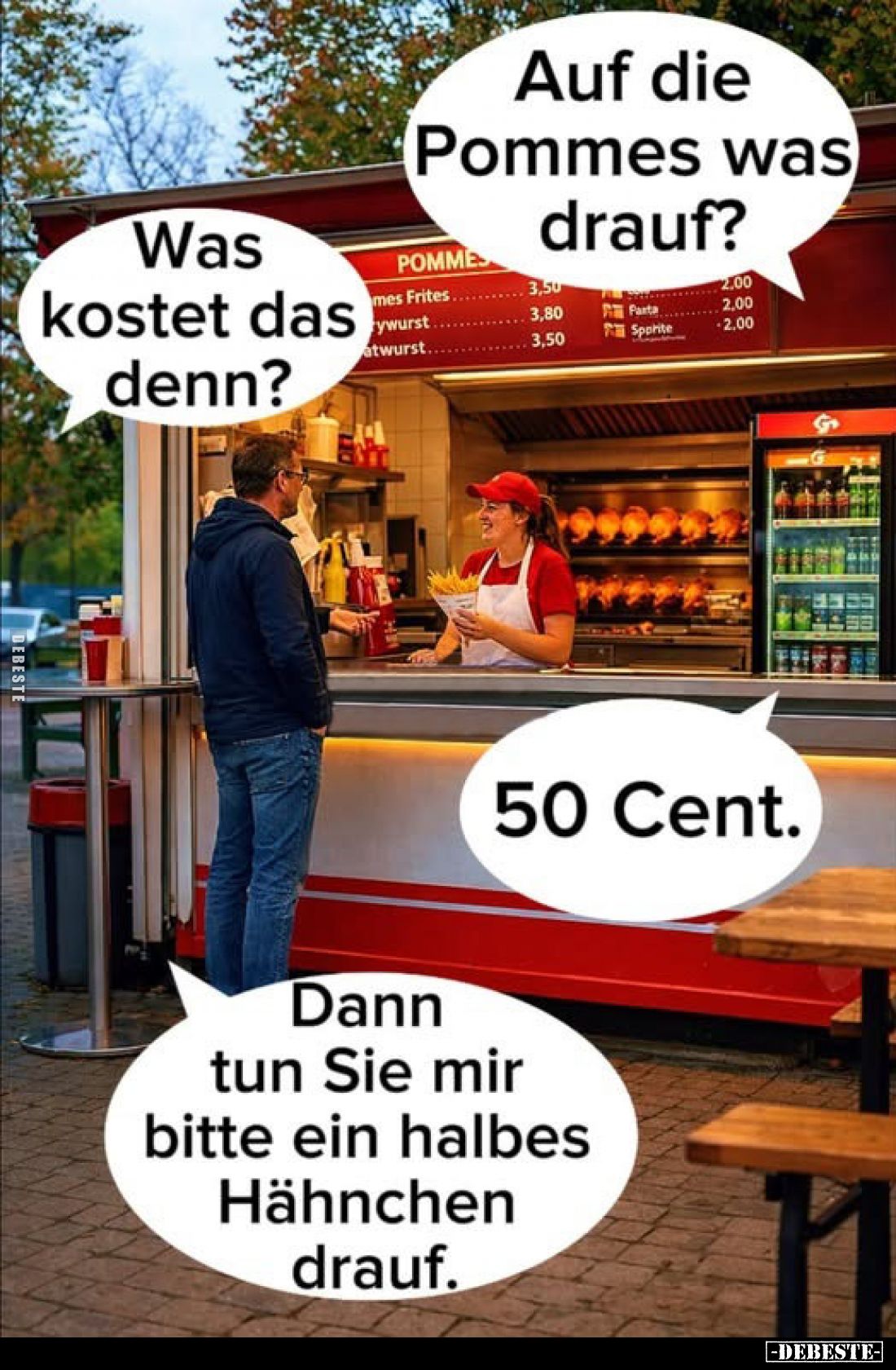 Auf die Pommes was drauf?
Was kostet das denn?


50 Cent.
Dann tun Sie mir bitte ein halbes Hähnchen drauf.