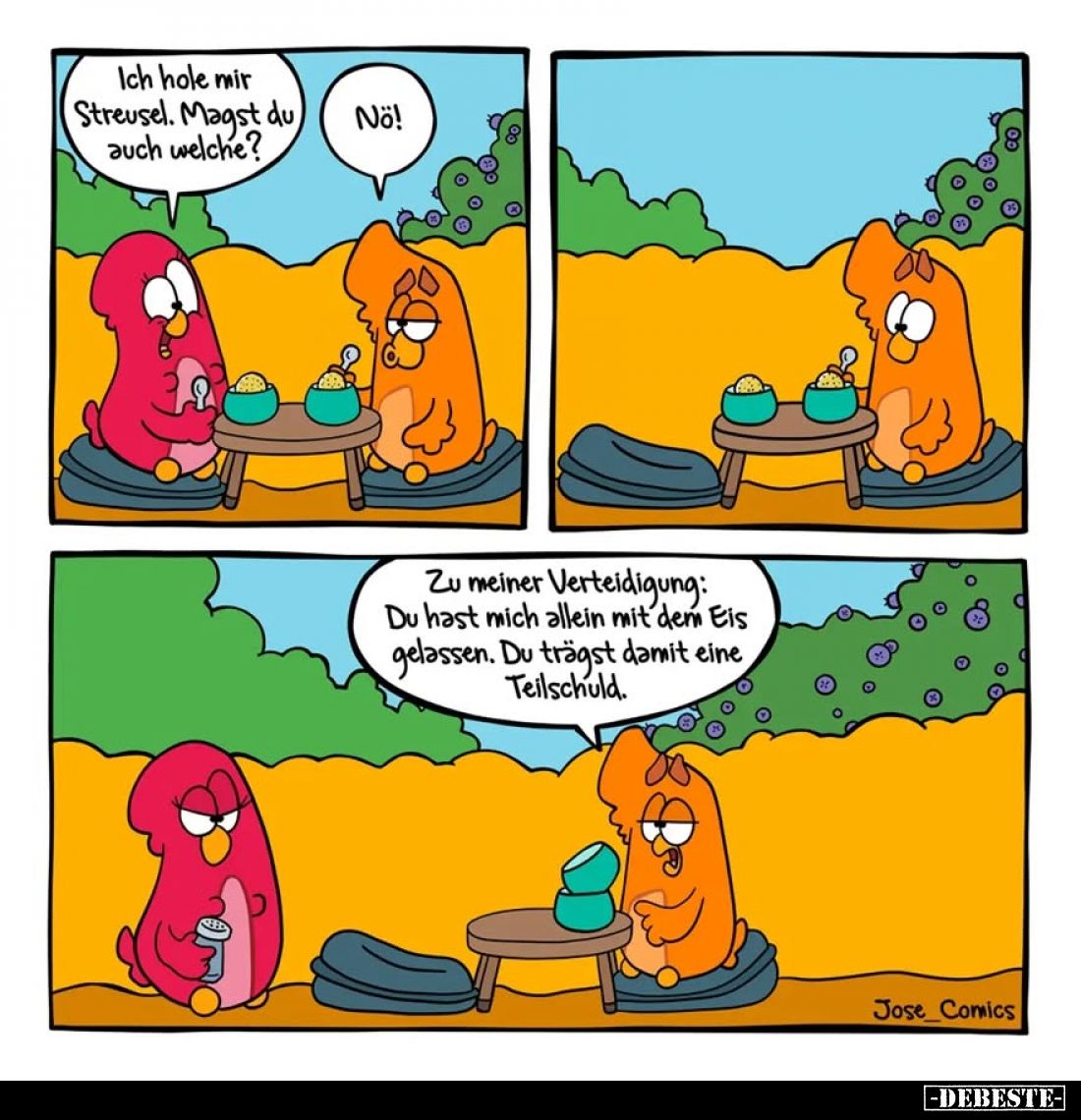 Ich hole mir Streusel. Magst du auch welche?
-
Nö!
Zu meiner Verteidigung: Du hast mich allein mit dem Eis gelassen. Du tr...