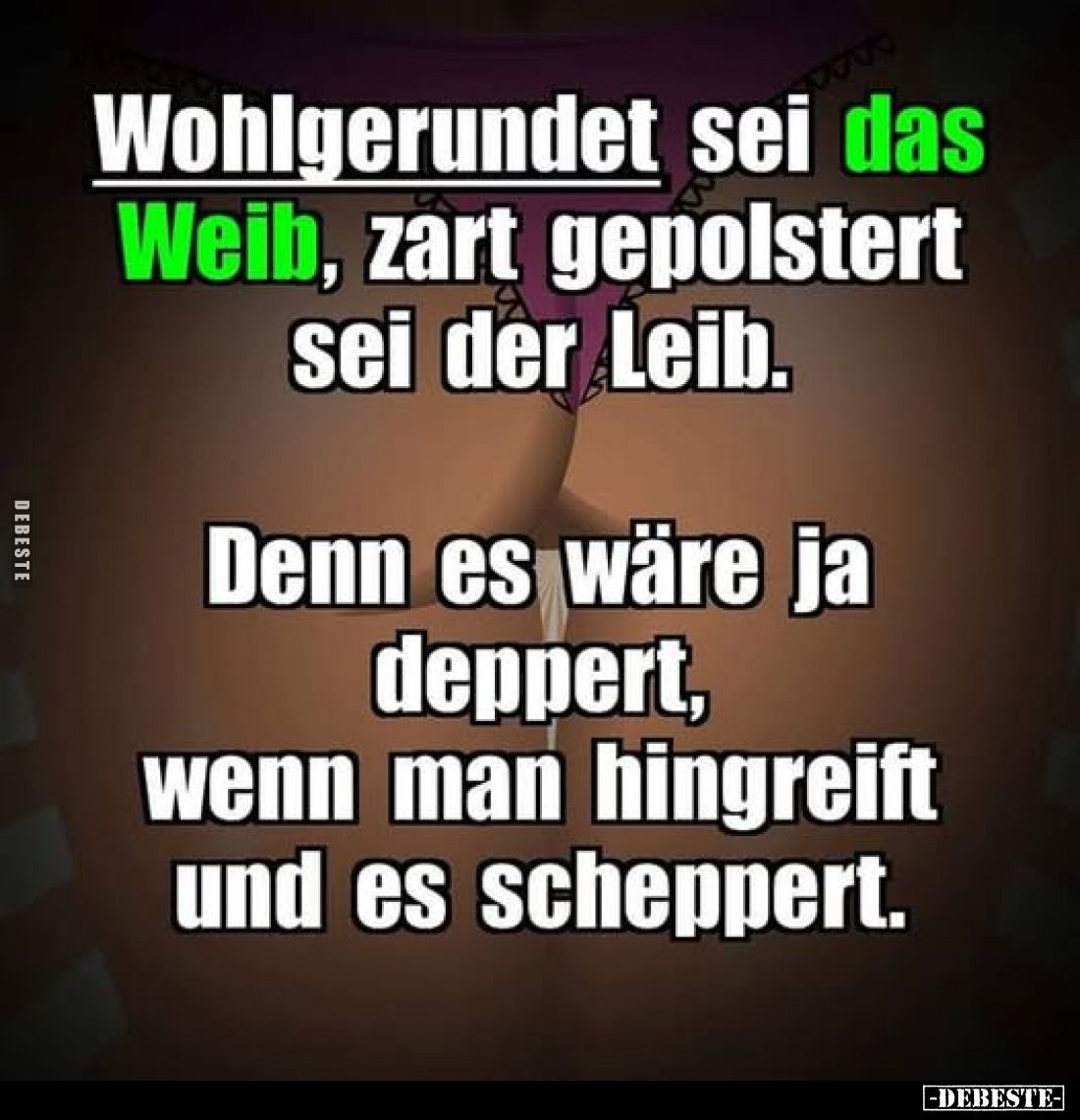 Wohlgerundet sei das Weib, zart gepolstert sei der Leib. 
Denn es wäre ja deppert, wenn man hingreift und es scheppert.