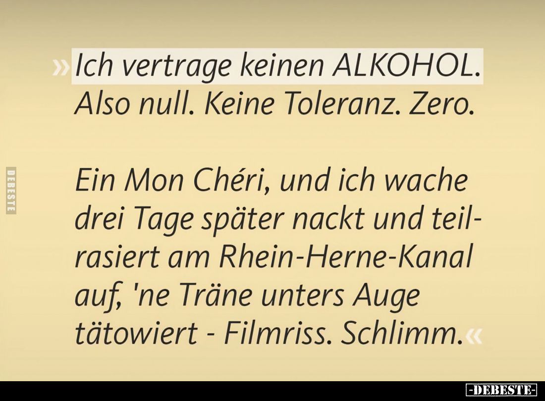 Ich vertrage keinen Alkohol. Also null. Keine Toleranz. Zero.
Ein Mon Chéri, und ich wache drei Tage später nackt und teilra...