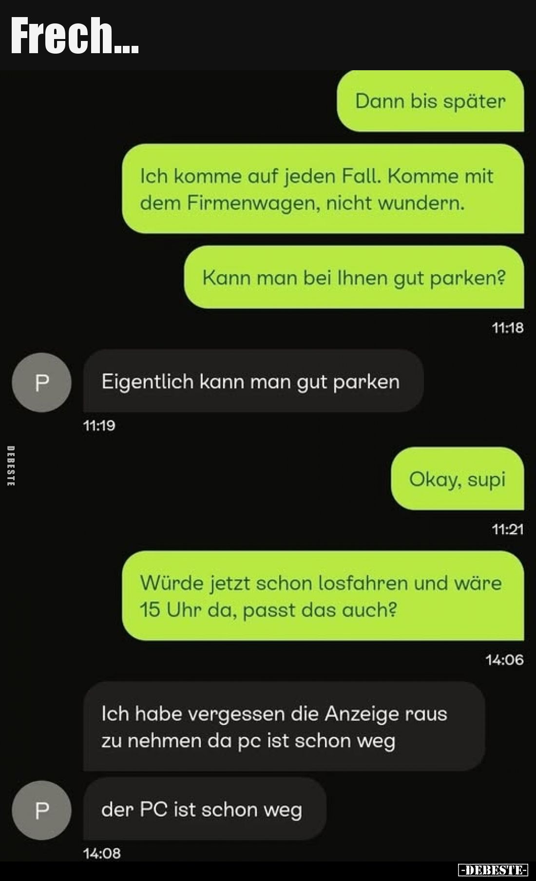 Frech...
-
Dann bis später
Ich komme auf jeden Fall. Komme mit dem Firmenwagen, nicht wundern.
Kann man bei Ihnen gut par...