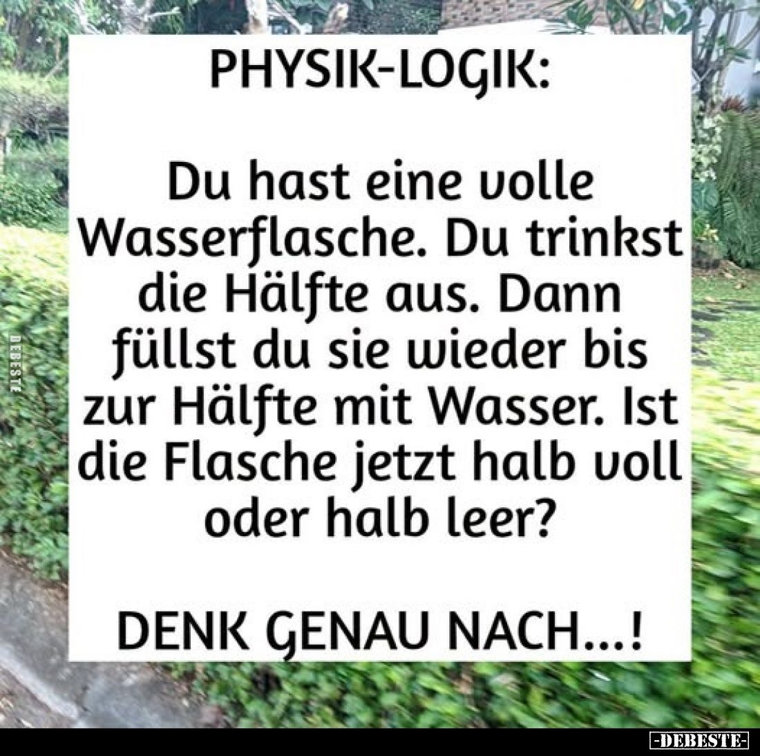 Physik-Logik:
Du hast eine volle Wasserflasche. Du trinkst die Hälfte aus. Dann füllst du sie wieder bis zur Hälfte mit Wass...