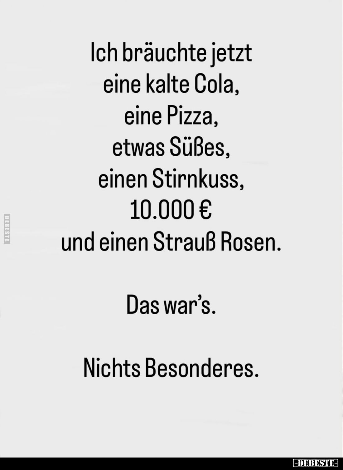 Ich bräuchte jetzt eine kalte Cola, eine Pizza, etwas Süßes, einen Stirnkuss, 10.000 € und einen Strauß Rosen.
Das war's.
N...