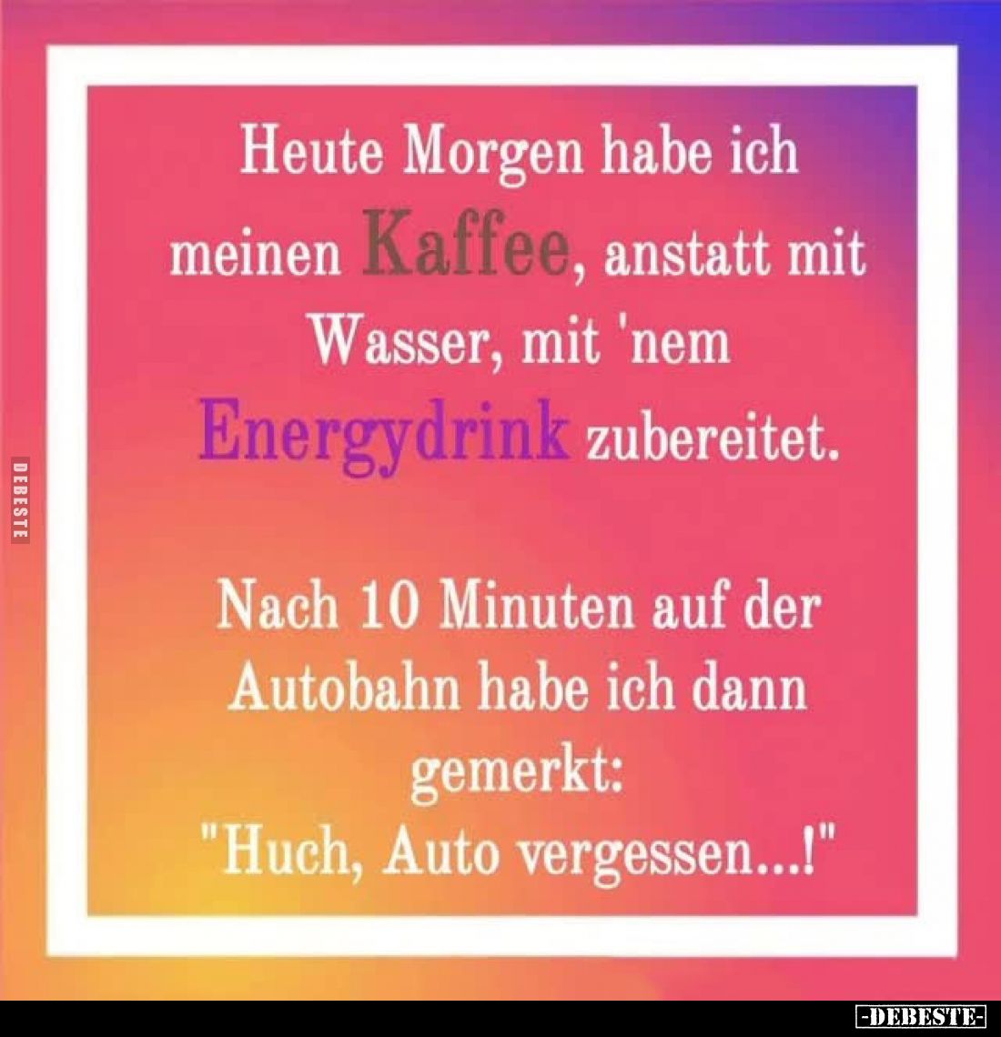 Heute Morgen habe ich meinen Kaffee, anstatt mit Wasser, mit 'nem Energydrink zubereitet. -
Nach 10 Minuten auf der Autobahn...