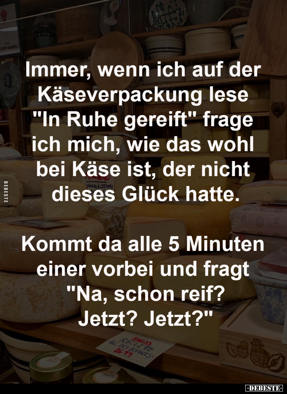 Immer, wenn ich auf der 
Käseverpackung lese 
"In Ruhe gereift" frage 
ich mich, wie das wohl 
bei Käse ist, de...