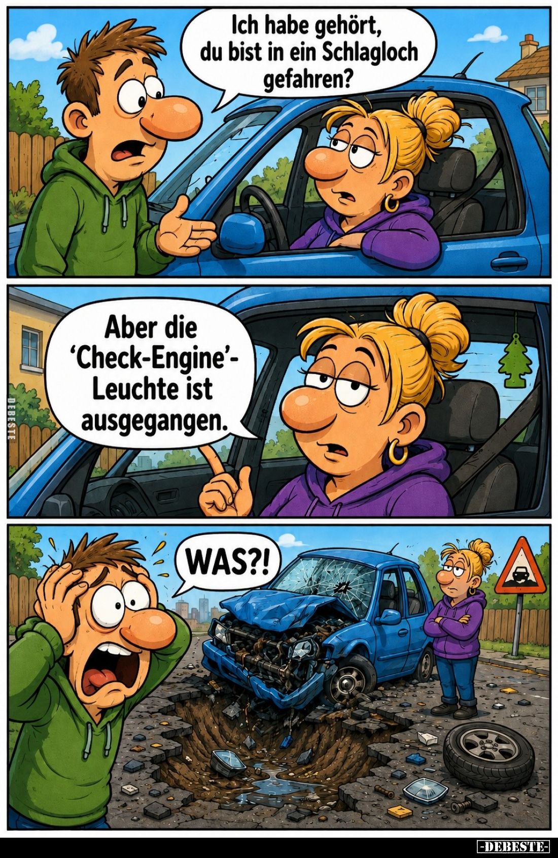 Ich habe gehört, du bist in ein Schlagloch gefahren? -
Aber die "Check-Engine"-Leuchte ist ausgegangen. -
WAS?!