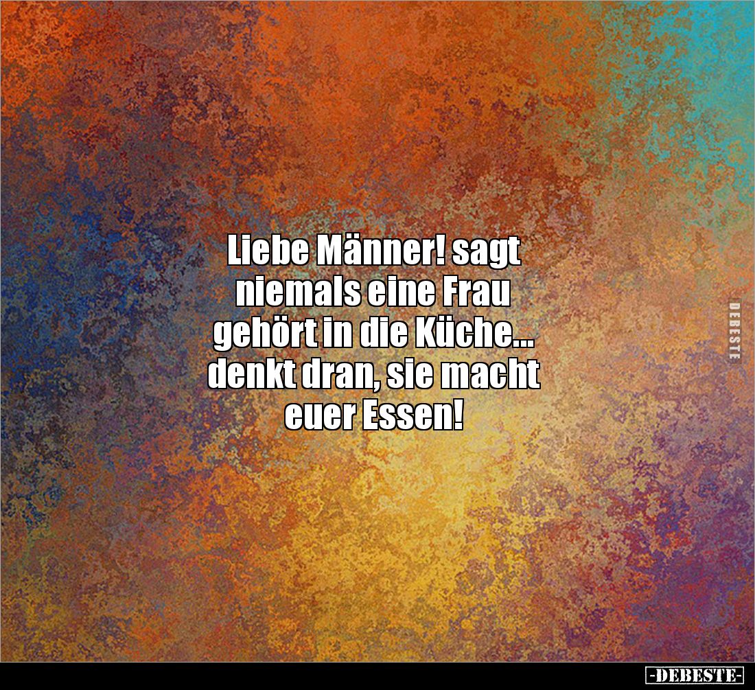 Liebe Männer! sagt
niemals eine Frau
gehört in die Küche...
denkt dran, sie macht
euer Essen!