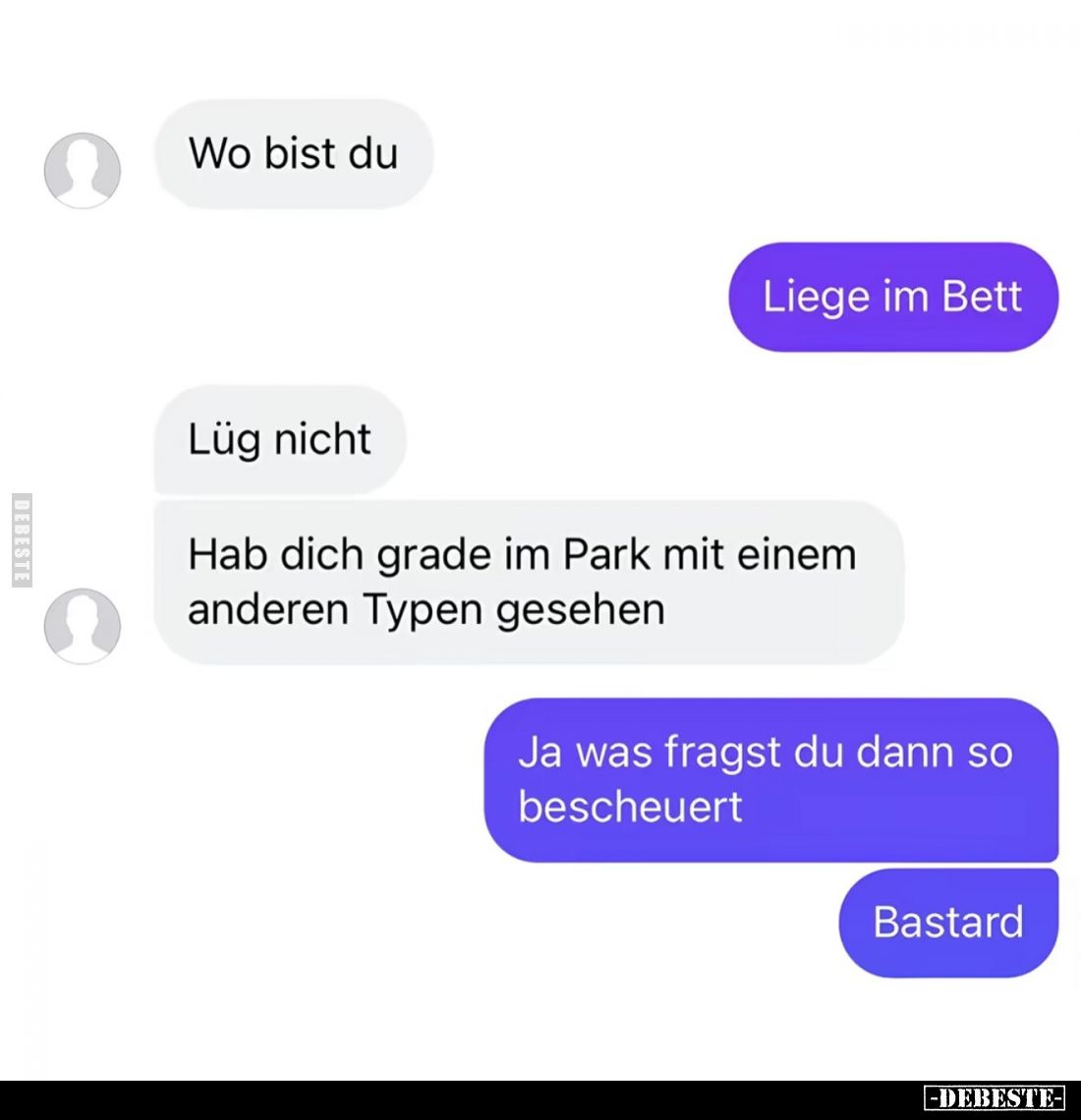 Wo bist du? -
Liege im Bett. -
Lüg nicht. -
Hab dich grade im Park mit einem anderen Typen gesehen. -
Ja was fragst du da...
