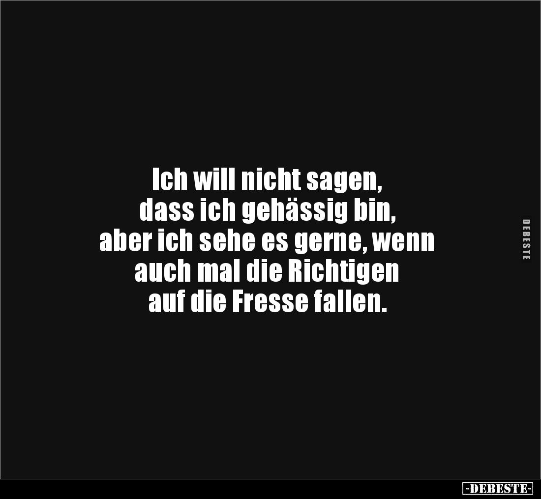 Ich will nicht sagen,
dass ich gehässig bin,
aber ich sehe es gerne, wenn
auch mal die Richtigen
auf die Fresse falle...
