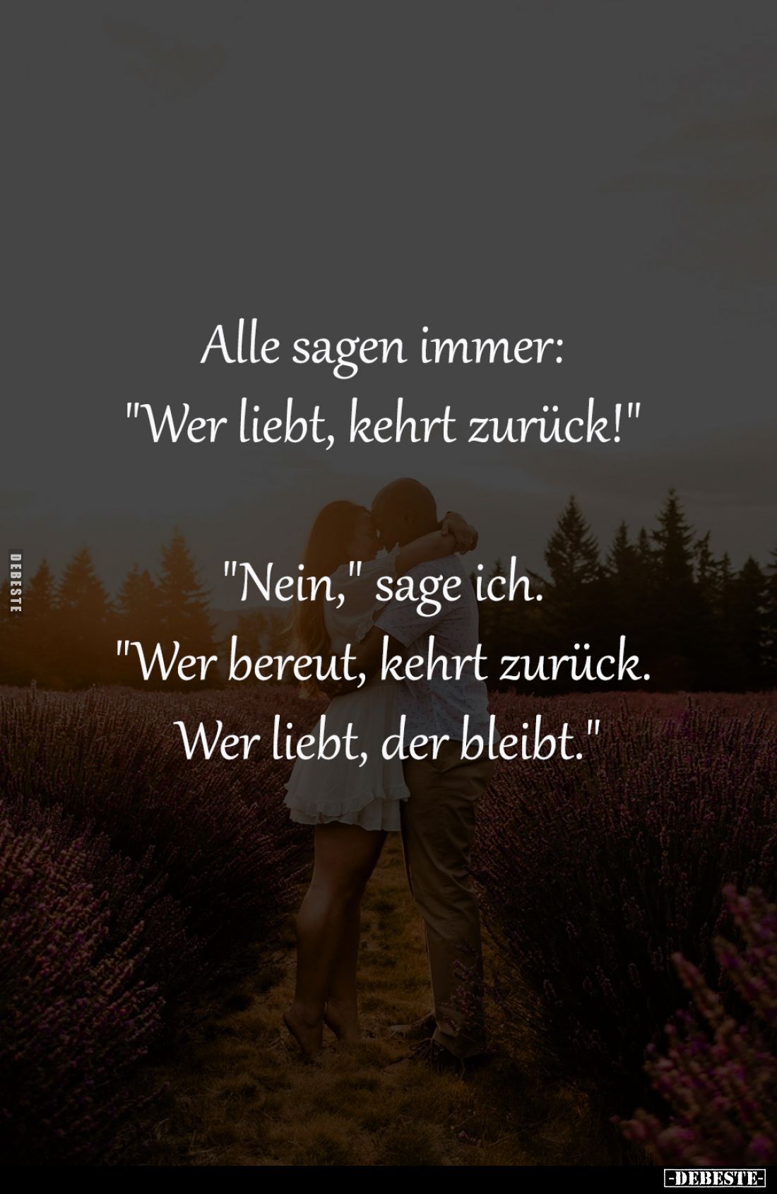 Alle sagen immer: 
"Wer liebt, kehrt zurück!" -

"Nein," sage ich. 
"Wer bereut, kehrt zurück. ...