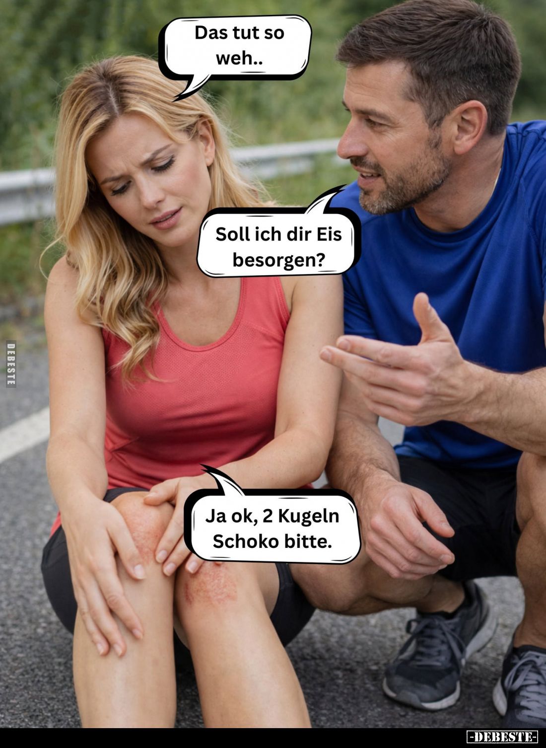 Das tut so weh.. - 
Soll ich dir Eis besorgen? -
Ja ok, 2 Kugeln Schoko bitte.