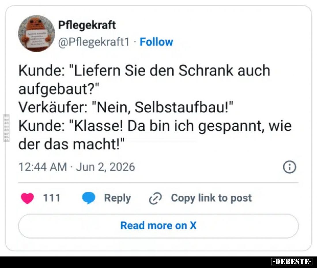 Kunde: "Liefern Sie den Schrank auch aufgebaut?"
Verkäufer: "Nein, Selbstaufbau!"
Kunde: "Klasse! ...