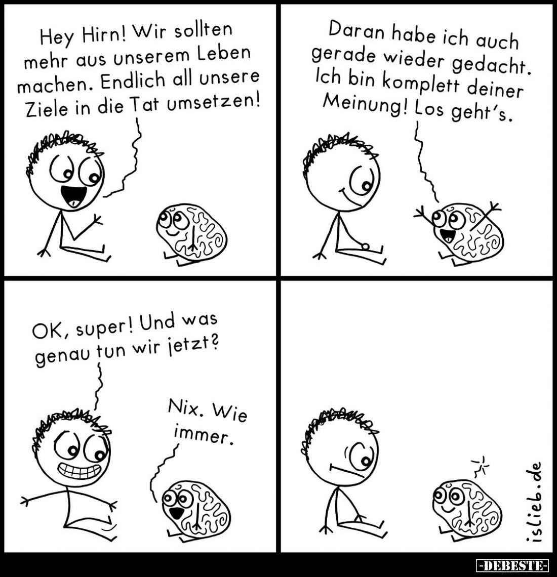 Hey Hirn! Wir sollten mehr aus unserem Leben machen. Endlich all unsere Ziele in die Tat umsetzen! -
Daran habe ich auch ger...