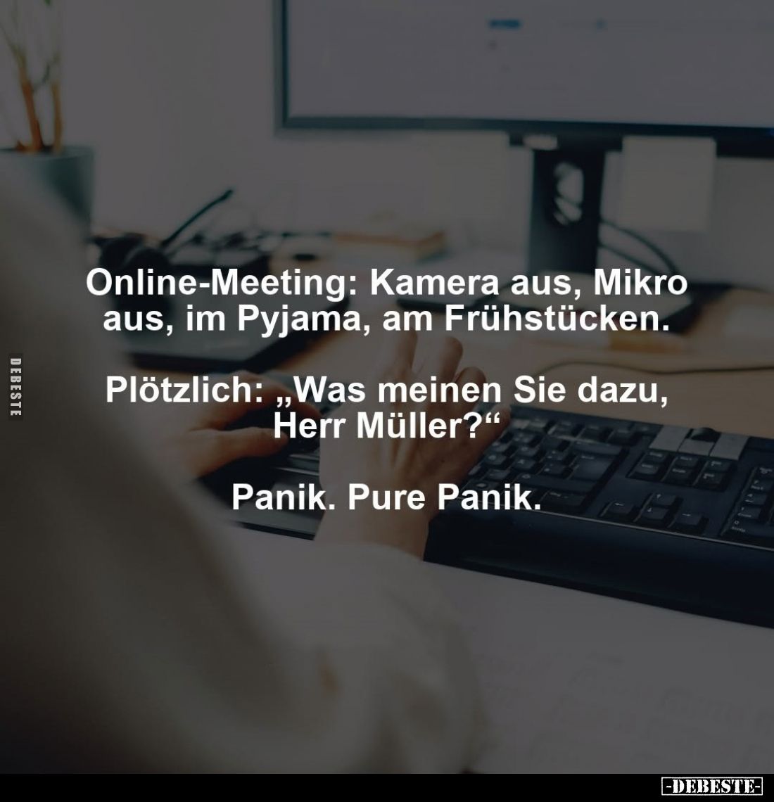 Online-Meeting: Kamera aus, Mikro aus, im Pyjama, am Frühstücken. -
Plötzlich: "Was meinen Sie dazu, Herr Müller?"...
