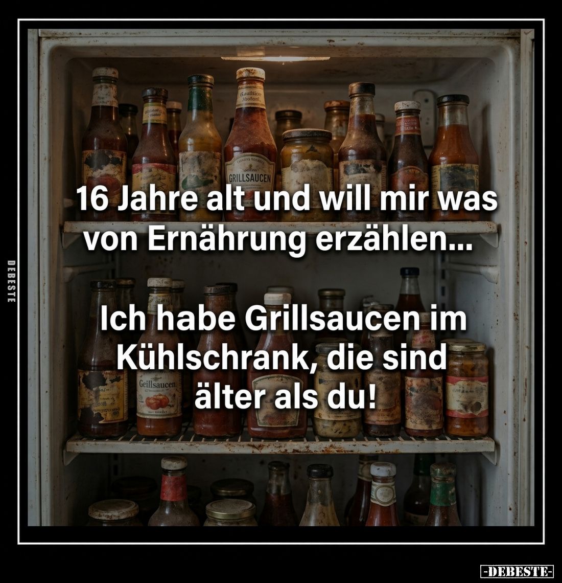 16 Jahre alt und will mir was von Ernährung erzählen...
Ich habe Grillsaucen im Kühlschrank, die sind älter als du!