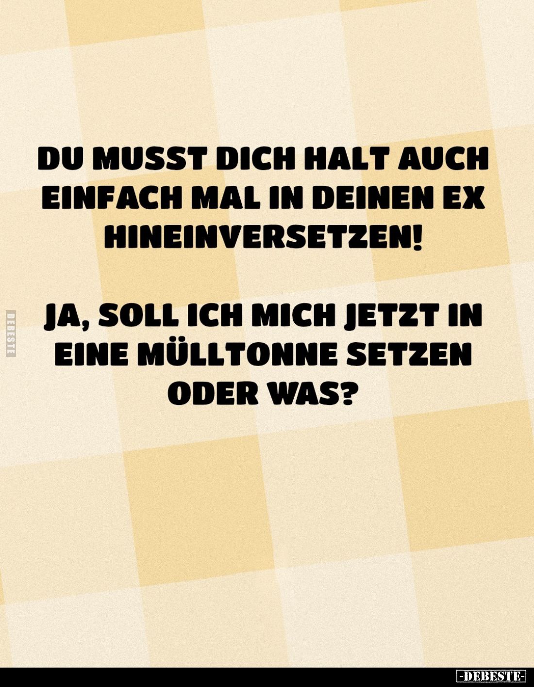 Du musst dich halt auch einfach mal in deinen Ex hineinversetzen!
Ja, soll ich mich jetzt in eine Mülltonne setzen oder was?