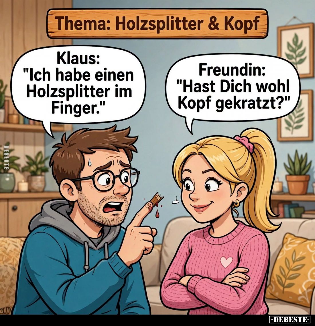 Thema: Holzsplitter und Kopf.
-
Klaus:
"Ich habe einen Holzsplitter im Finger."
-
Freundin:
"Hast Dich w...