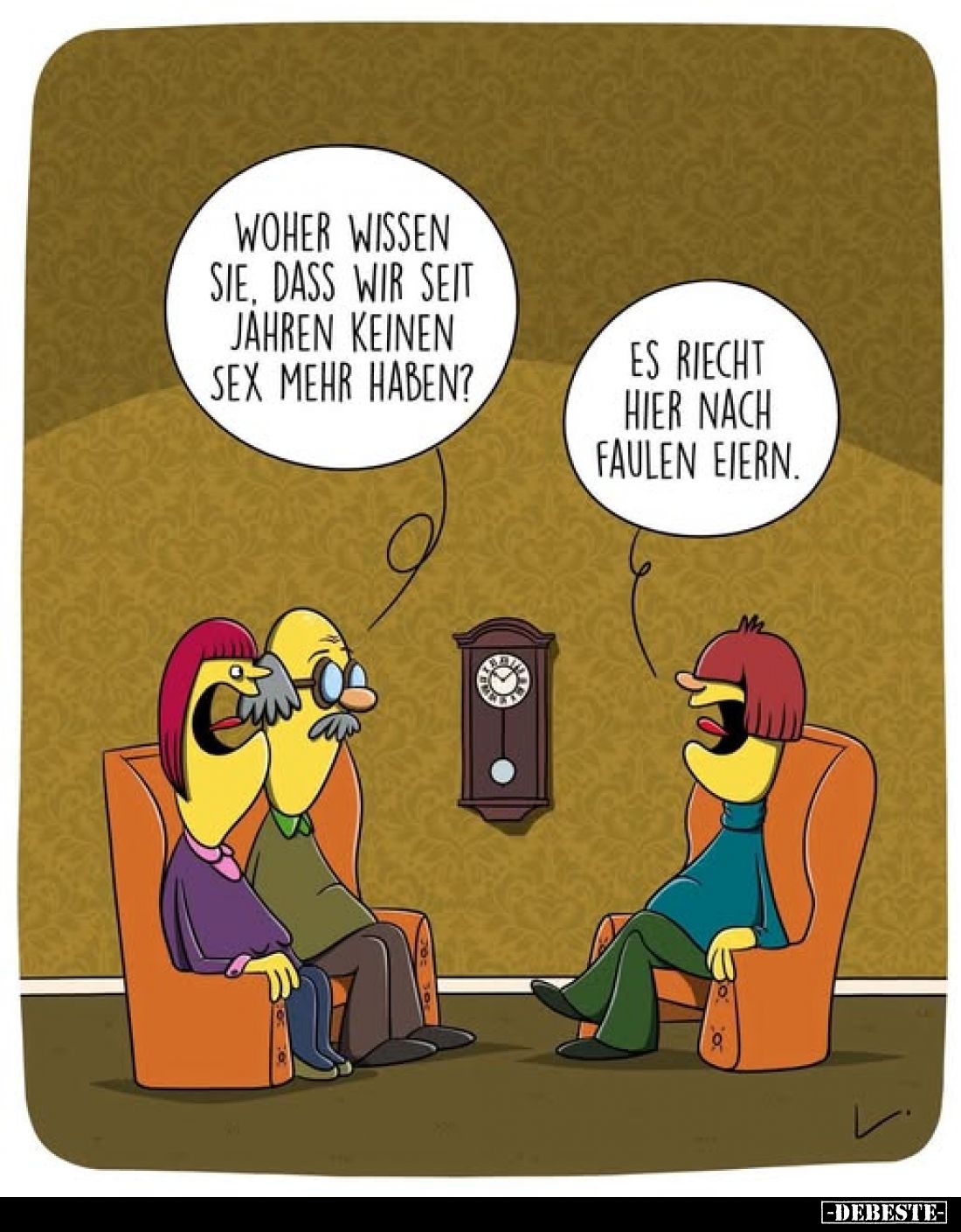 Woher wissen Sie, dass wir seit Jahren keinen Sex mehr haben?
Es riecht hier nach faulen Eiern.