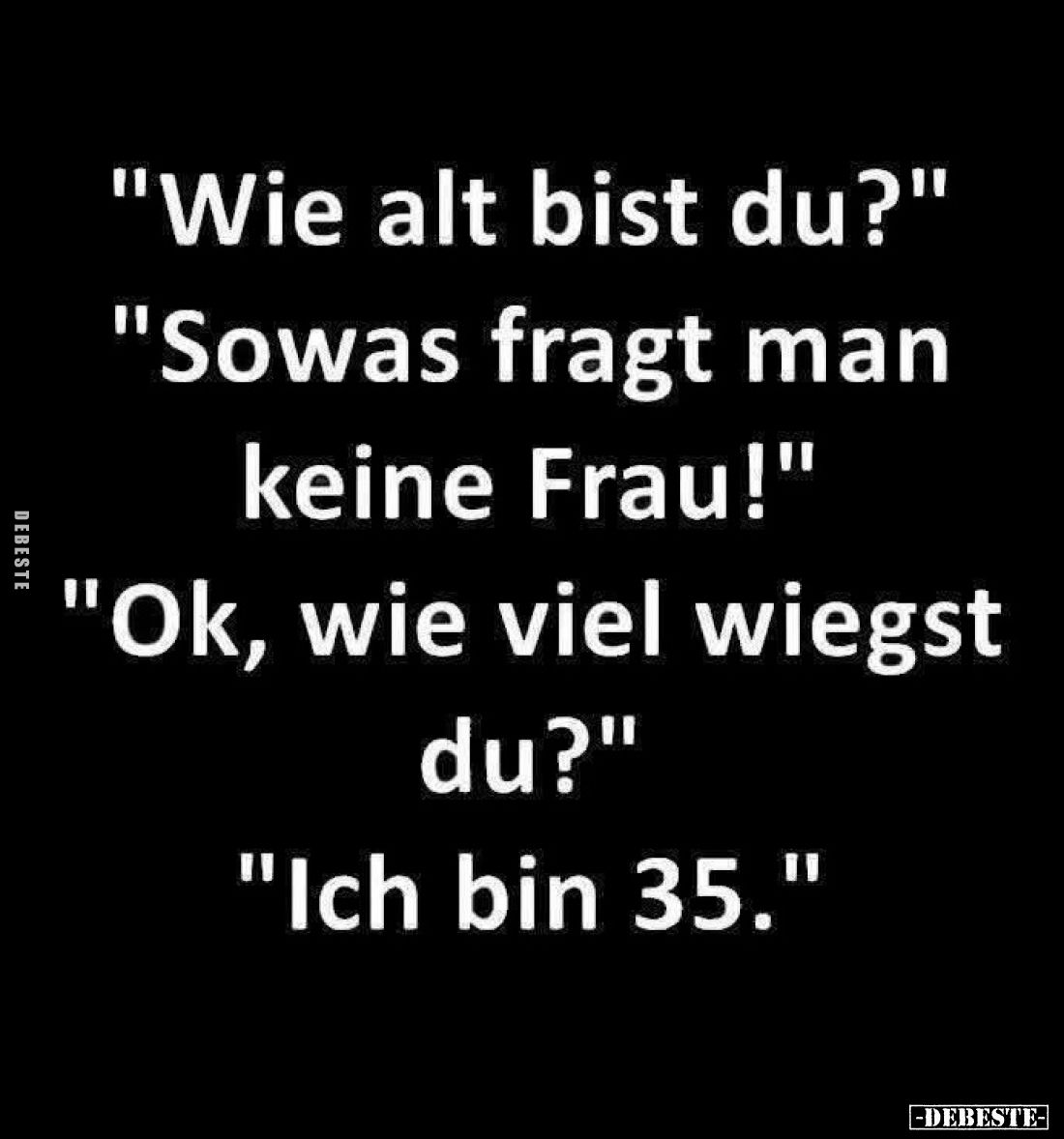 "Wie alt bist du?" -
"Sowas fragt man keine Frau!" -
"Ok, wie viel wiegst du?" -
"Ich b...