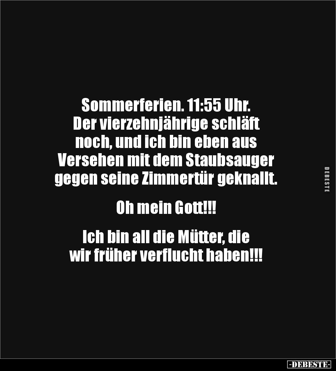 Sommerferien. 11:55 Uhr.
Der vierzehnjährige schläft 
noch, und ich bin eben aus 
Versehen mit dem Staubsauger 
gegen sei...