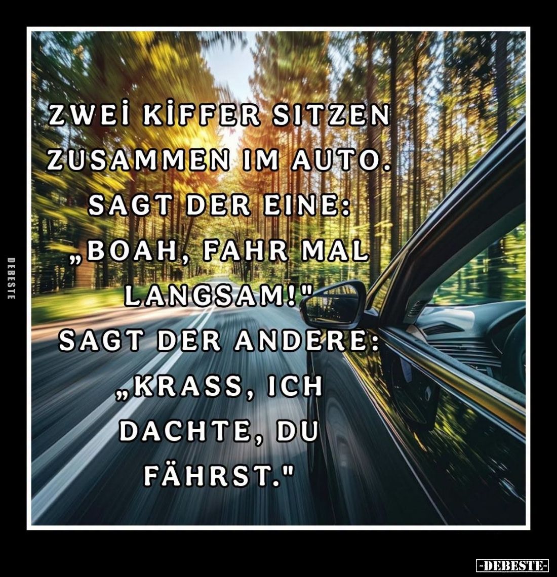 Zwei Kiffer sitzen zusammen im Auto. -
Sagt der eine: "Boah, fahr mal langsam!" -
Sagt der andere: "Krass, i...